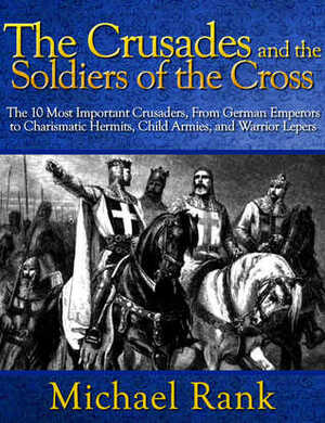 The Crusades and the Soldiers of the Cross: The 10 Most Important Crusaders, From German Emperors to Charismatic Hermits, Child Armies, and Warrior Lepers by Michael Rank