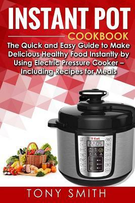 Instant Pot Cookbook: The Quick and Easy Guide to Make Delicious Healthy Food Instantly by Using Electric Pressure Cooker- Including Recipes by Tony Smith