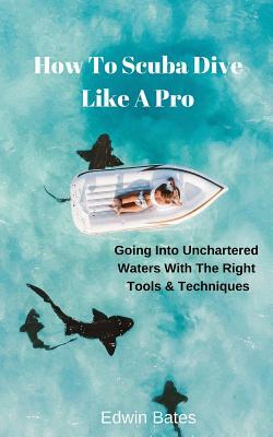 How to Scuba Dive Like a Pro: Going Into Unchartered Waters with the Right Tools & Techniques by Edwin Bates