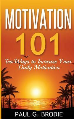 Motivation 101: Ten Ways to Increase Your Daily Motivation by Paul G. Brodie