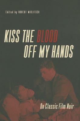 Kiss the Blood Off My Hands: On Classic Film Noir by Robert Miklitsch
