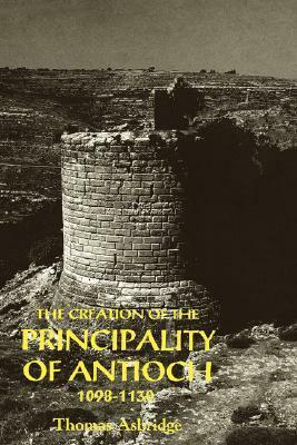 The Creation of the Principality of Antioch, 1098-1130 by Thomas Asbridge