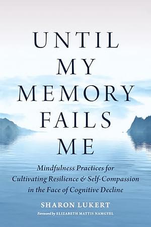 Until My Memory Fails Me: Mindfulness Practices for Cultivating Resilience and Self-Compassion in the Face of Cognitive Decline by Sharon Lukert