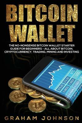 Bitcoin Wallet: The No-Nonsense Bitcoin Wallet Starter Guide for Beginners - All About Bitcoin, Cryptocurrency, Trading, Mining and In by Graham Johnson