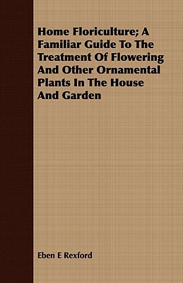 Home Floriculture; A Familiar Guide to the Treatment of Flowering and Other Ornamental Plants in the House and Garden by Eben Eugene Rexford