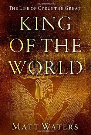 King of the World: The Life of Cyrus the Great by Matt Waters