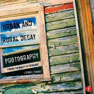 Urban and Rural Decay Photography: How to Capture the Beauty in the Blight by J. Dennis Thomas