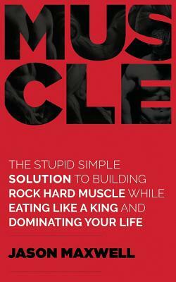 Muscle: The Stupid Simple Solution To Building Rock Hard Muscle While Eating Like A King And Dominating Your Life by Jason Maxwell