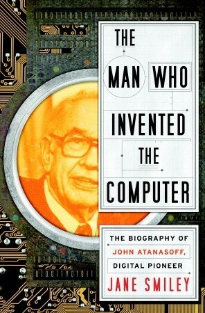 The Man Who Invented the Computer: The Biography of John Atanasoff, Digital Pioneer by Jane Smiley
