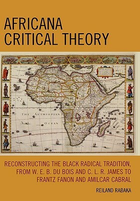 Africana Critical Theory: Reconstructing the Black Radical Tradition, from W.E.B. Du Bois and C.L.R. James to Frantz Fanon and Amilcar Cabral by Reiland Rabaka