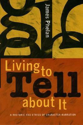 Living to Tell about It: A Rhetoric and Ethics of Character Narration by James Phelan