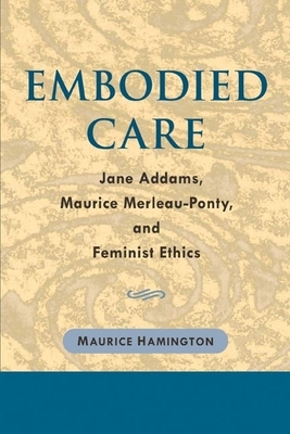 Embodied Care: Jane Addams, Maurice Merleau-Ponty, and Feminist Ethics by Maurice Hamington