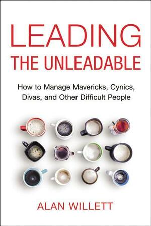 Leading the Unleadable: How to Manage Mavericks, Cynics, Divas, and Other Difficult People by Alan Willett
