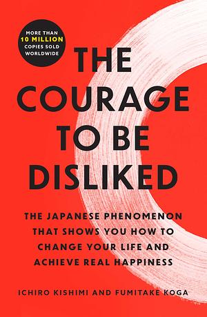 The Courage to Be Disliked: The Japanese Phenomenon That Shows You How to Change Your Life and Achieve Real Happiness by Fumitake Koga, Ichiro Kishimi