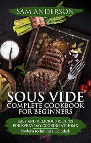 SOUS VIDE COMPLETE COOKBOOK FOR BEGINNERS: Easy And Delicious Recipes For Every Day Cooking At Home. Modern Techniques Included! by Sam Anderson