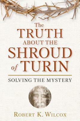 The Truth about the Shroud of Turin: Solving the Mystery by Robert K. Wilcox