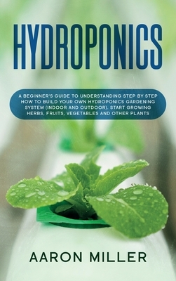 Hydroponics: A Beginner's Guide to Understanding Step by Step How to Build Your Own Hydroponics Gardening System (Indoor and Outdoo by Aaron Miller