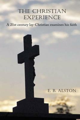 The Christian Experience-A 21st Century Lay-Christian Examines His Faith by E. B. Alston