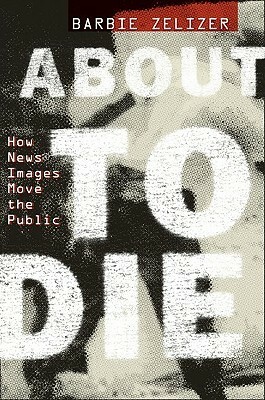 About to Die: How News Images Move the Public by Barbie Zelizer