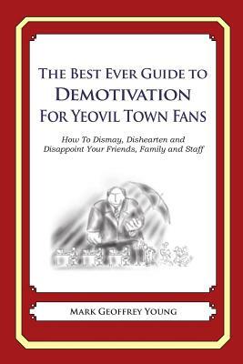 The Best Ever Guide to Demotivation for Yeovil Town Fans: How To Dismay, Dishearten and Disappoint Your Friends, Family and Staff by Mark Geoffrey Young