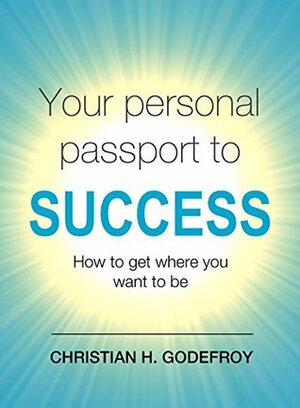 Your Personal Passport to Success: How to Get Where You Want to Be by Christian H. Godefroy