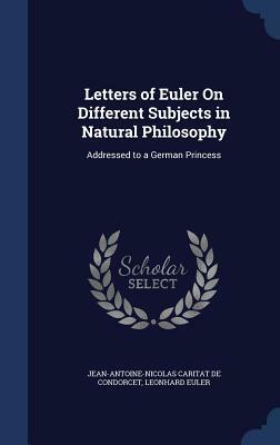 Letters of Euler on Different Subjects in Natural Philosophy: Addressed to a German Princess by Leonhard Euler, Jean-Antoine-Nicolas Carit De Condorcet