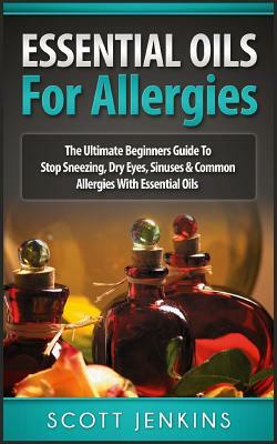 Essential Oils for Allergies: The Ultimate Beginners Guide To Stop Sneezing, Dry Eyes, Sinuses & Common Allergies by Scott Jenkins