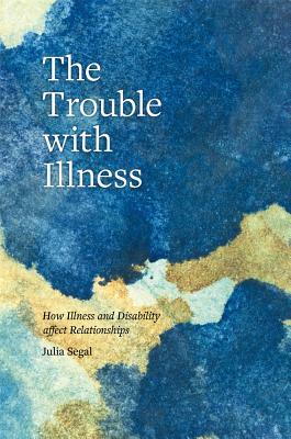 The Trouble with Illness: How Illness and Disability Affect Relationships by Julia Segal