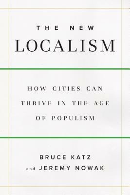 The New Localism: How Cities Can Thrive in the Age of Populism by Jeremy Nowak, Bruce Katz