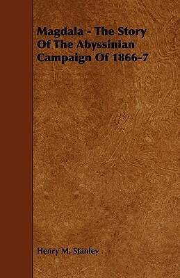 Magdala - The Story of the Abyssinian Campaign of 1866-7 by Henry M. Stanley