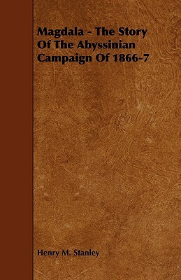 Magdala - The Story of the Abyssinian Campaign of 1866-7 by Henry M. Stanley