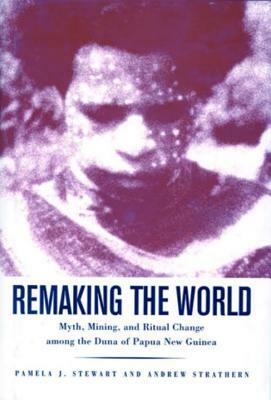 Remaking the World: Myth, Mining, and Ritual Change Among the Duna of Papua New Guinea by Pamela J. Stewart, Andrew Strathern