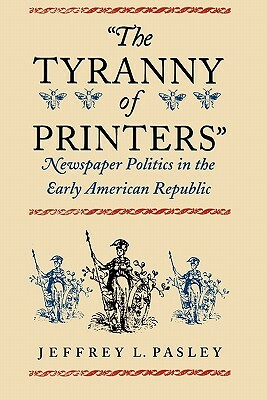 "The Tyranny of Printers": Newspaper Politics in the Early American Republic by Jeffrey L. Pasley