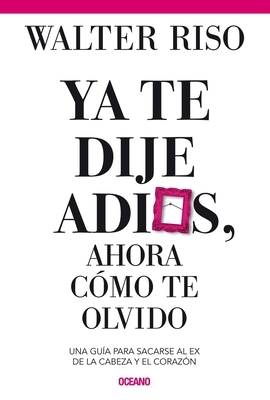 YA Te Dije Adiós ¿y Ahora Cómo Te Olvido?: Como Sacarse Al Ex de la Cabeza Y El Corazón by Walter Riso