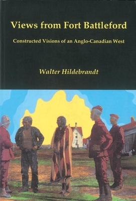 Views from Fort Battleford: Constructed Visions of an Anglo-Canadian West by Walter Hildebrandt