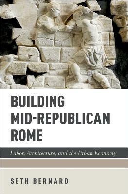 Building Mid-Republican Rome: Labor, Architecture, and the Urban Economy by Seth Bernard