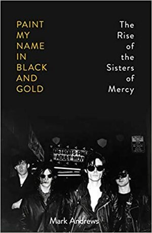 Paint My Name in Black and Gold: The Rise of the Sisters of Mercy by Mark Andrews