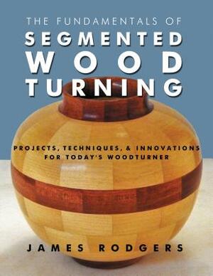 The Fundamentals of Segmented Woodturning: Projects, Techniques & Innovations for Today's Woodturner by James Rodgers