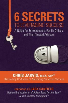 6 Secrets to Leveraging Success: A Guide for Entrepreneurs, Family Offices, and Their Trusted Advisors by Chris Jarvis Mba Cfp(r)