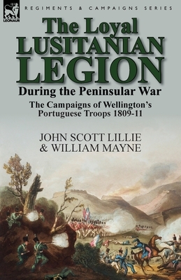 The Loyal Lusitanian Legion During the Peninsular War: The Campaigns of Wellington's Portuguese Troops 1809-11 by John Scott Lillie, William Mayne