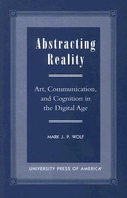 Abstracting Reality: Art, Communication, and Cognition in the Digital Age by Mark J. P. Wolf