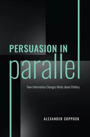 Persuasion in Parallel: How Information Changes Minds about Politics by Alexander Coppock