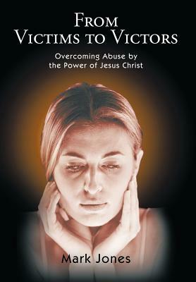 From Victims to Victors: Overcoming Abuse by the Power of Jesus Christ by Mark Jones