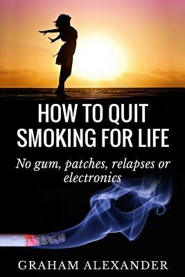 How To Quit Smoking For Life: No gum, patches, relapses or electronics by Graham Alexander