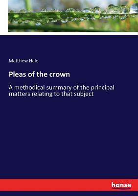 Pleas of the crown: A methodical summary of the principal matters relating to that subject by Matthew Hale