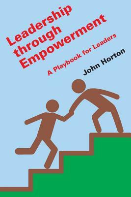 Leadership Through Empowerment: A Playbook for Leaders by John Horton