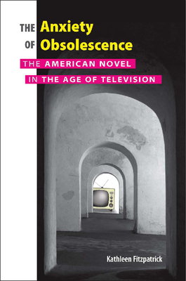 The Anxiety of Obsolescence: The American Novel in the Age of Television by Kathleen Fitzpatrick