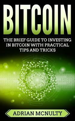 Bitcoin: The Brief Guide To Investing In Bitcoin With Practical Tips And Tricks by Adrian McNulty