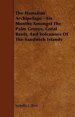 The Hawaiian Archipelago - Six Months Amongst the Palm Groves, Coral Reefs, and Volcanoes of the Sandwich Islands by Isabella Bird