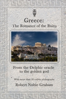 Greece: The Romance of the Ruins: From the Delphic Oracle to the Golden God by Robert Noble Graham